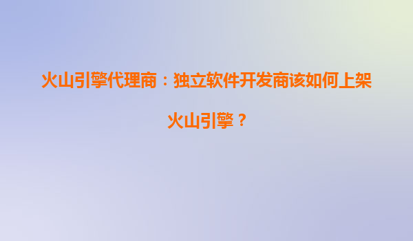 火山引擎代理商：独立软件开发商该如何上架火山引擎？