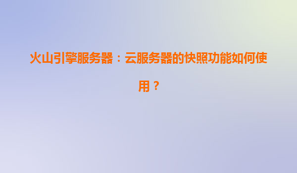 火山引擎服务器：云服务器的快照功能如何使用？