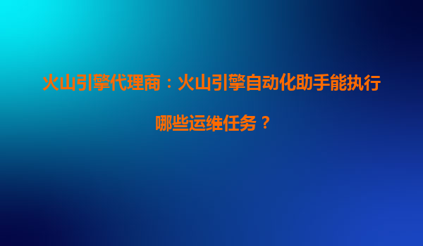 火山引擎代理商：火山引擎自动化助手能执行哪些运维任务？