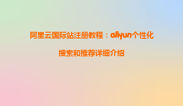 阿里云国际站注册教程：aliyun个性化搜索和推荐详细介绍