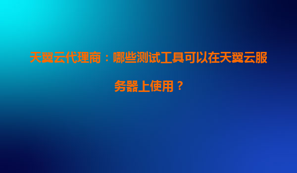 天翼云代理商：哪些测试工具可以在天翼云服务器上使用？