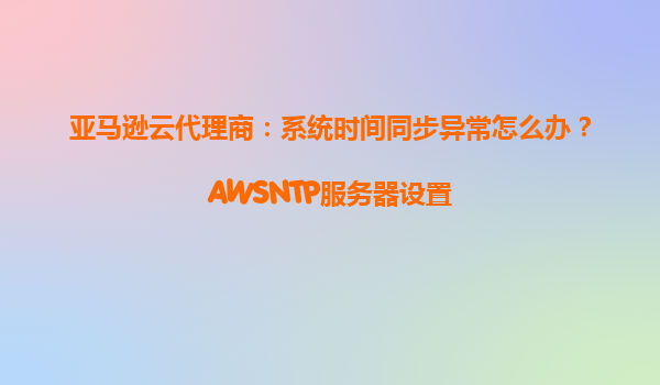 亚马逊云代理商：系统时间同步异常怎么办？AWSNTP服务器设置