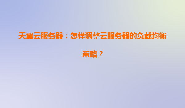 天翼云服务器：怎样调整云服务器的负载均衡策略？