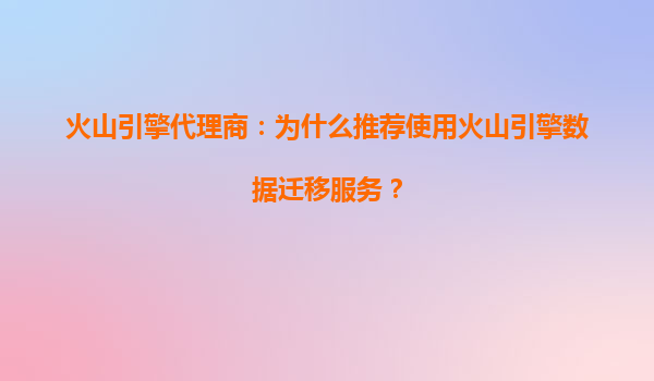 火山引擎代理商：为什么推荐使用火山引擎数据迁移服务？