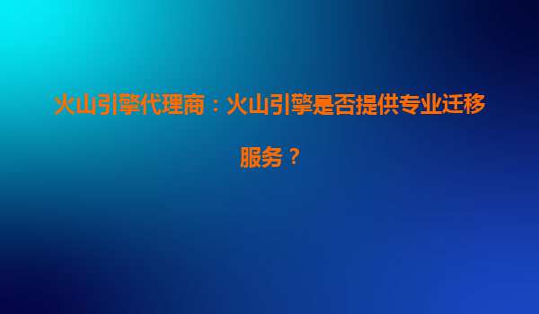 火山引擎代理商：火山引擎是否提供专业迁移服务？