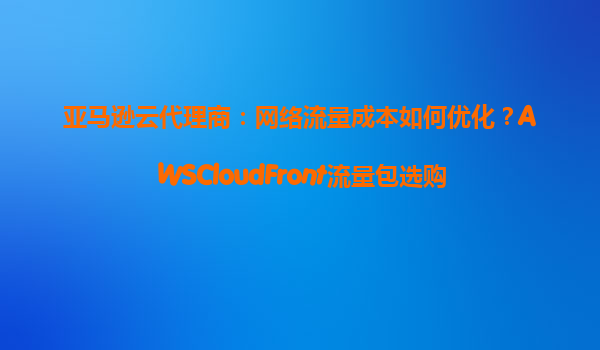 亚马逊云代理商：网络流量成本如何优化？AWSCloudFront流量包选购