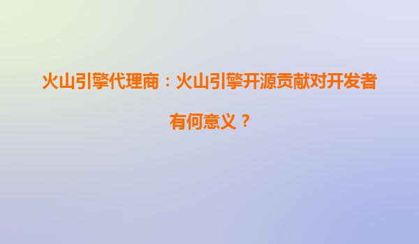 火山引擎代理商：火山引擎开源贡献对开发者有何意义？