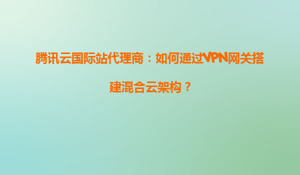腾讯云国际站代理商：如何通过VPN网关搭建混合云架构？