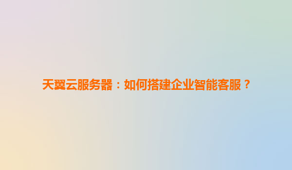 天翼云服务器：如何搭建企业智能客服？