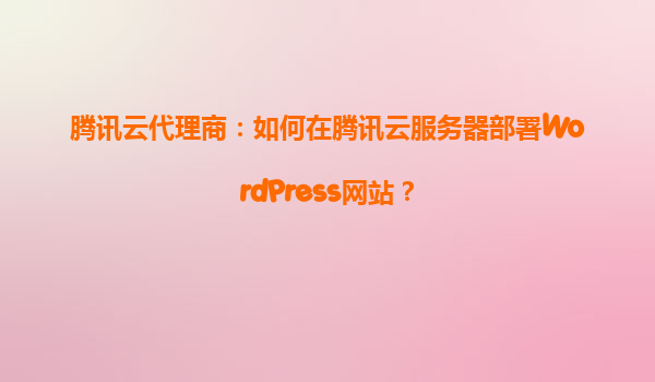腾讯云代理商：如何在腾讯云服务器部署WordPress网站？