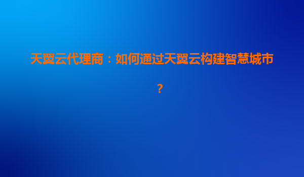 天翼云代理商：如何通过天翼云构建智慧城市？