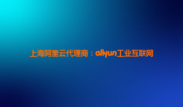 上海阿里云代理商：aliyun工业互联网