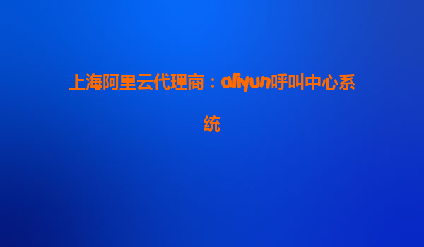 上海阿里云代理商：aliyun呼叫中心系统