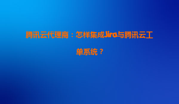 腾讯云代理商：怎样集成Jira与腾讯云工单系统？