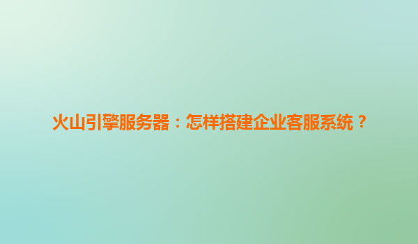 火山引擎服务器：怎样搭建企业客服系统？