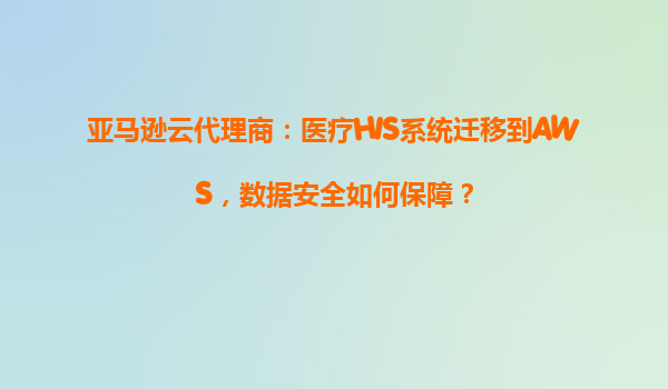 亚马逊云代理商：医疗HIS系统迁移到AWS，数据安全如何保障？