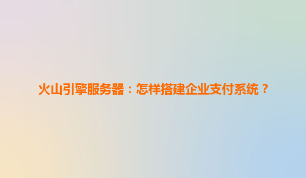 火山引擎服务器：怎样搭建企业支付系统？