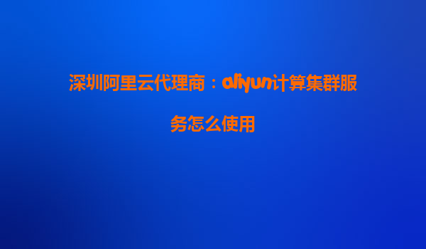 深圳阿里云代理商：aliyun计算集群服务怎么使用