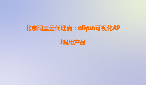 北京阿里云代理商：aliyun可视化API调用产品