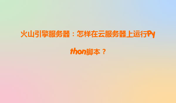 火山引擎服务器：怎样在云服务器上运行Python脚本？