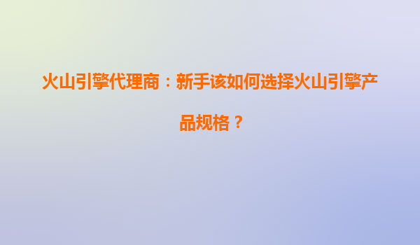 火山引擎代理商：新手该如何选择火山引擎产品规格？
