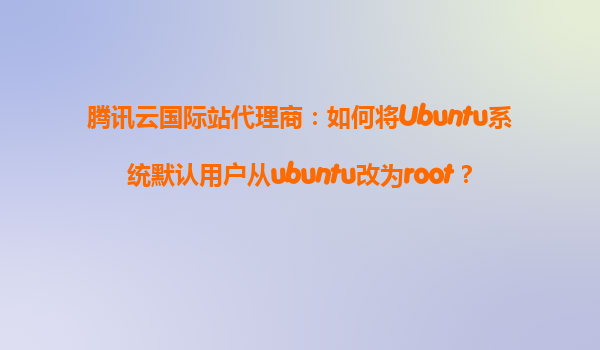 腾讯云国际站代理商：如何将Ubuntu系统默认用户从ubuntu改为root？