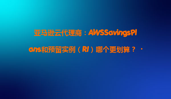 亚马逊云代理商：AWSSavingsPlans和预留实例（RI）哪个更划算？‌