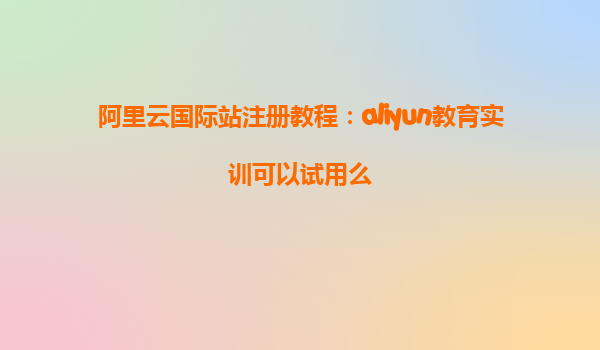 阿里云国际站注册教程：aliyun教育实训可以试用么