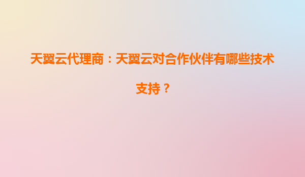 天翼云代理商：天翼云对合作伙伴有哪些技术支持？