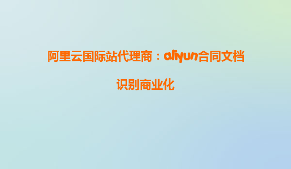 阿里云国际站代理商：aliyun合同文档识别商业化