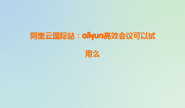 阿里云国际站：aliyun高效会议可以试用么