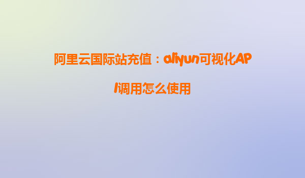阿里云国际站充值：aliyun可视化API调用怎么使用