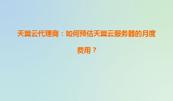 天翼云代理商：如何预估天翼云服务器的月度费用？