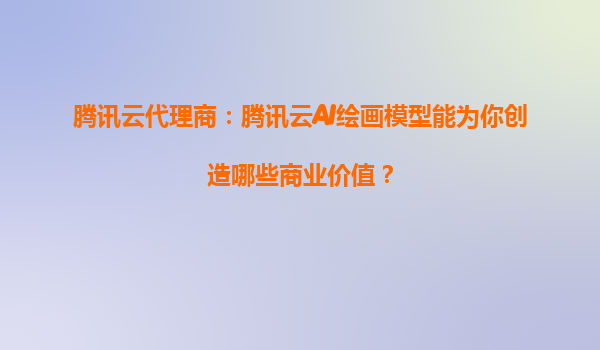 腾讯云代理商：腾讯云AI绘画模型能为你创造哪些商业价值？