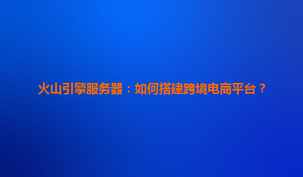 火山引擎服务器：如何搭建跨境电商平台？