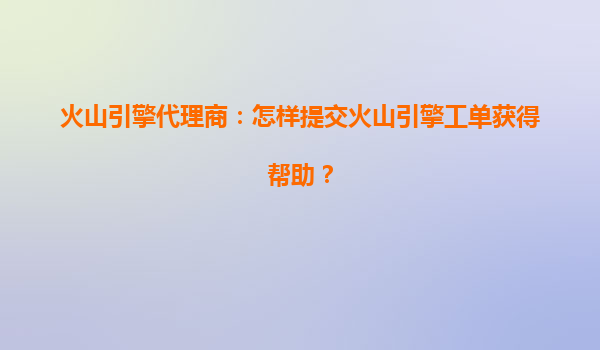 火山引擎代理商：怎样提交火山引擎工单获得帮助？