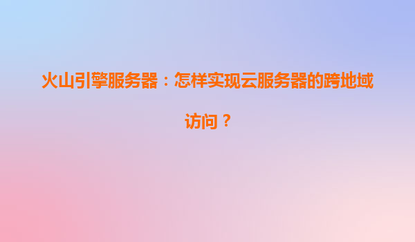 火山引擎服务器：怎样实现云服务器的跨地域访问？