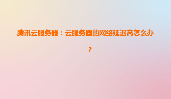 腾讯云服务器：云服务器的网络延迟高怎么办？