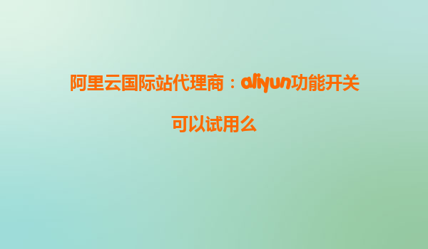 阿里云国际站代理商：aliyun功能开关可以试用么