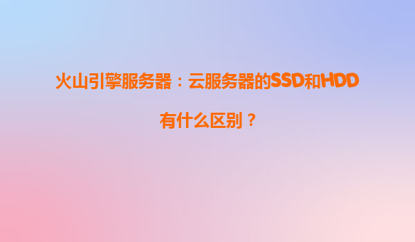 火山引擎服务器：云服务器的SSD和HDD有什么区别？