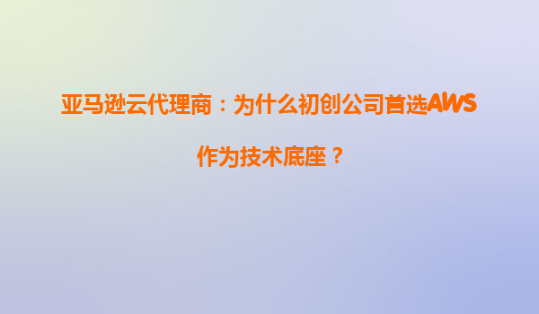 亚马逊云代理商：为什么初创公司首选AWS作为技术底座？