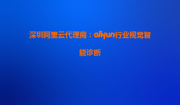 深圳阿里云代理商：aliyun行业视觉智能诊断