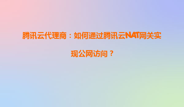 腾讯云代理商：如何通过腾讯云NAT网关实现公网访问？
