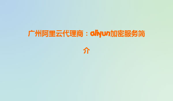 广州阿里云代理商：aliyun加密服务简介
