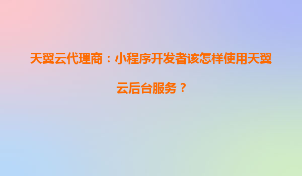 天翼云代理商：小程序开发者该怎样使用天翼云后台服务？