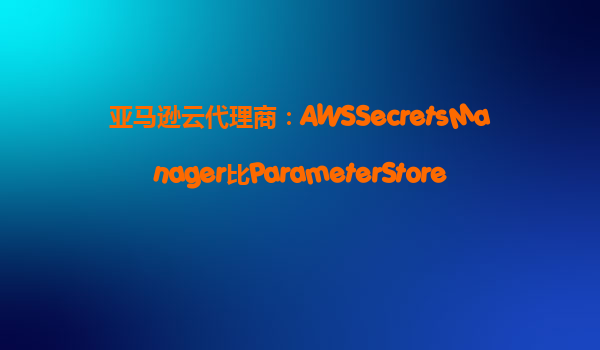 亚马逊云代理商：AWSSecretsManager比ParameterStore贵在哪？‌
