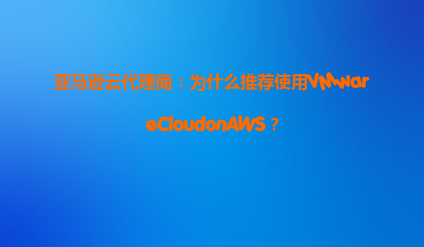 亚马逊云代理商：为什么推荐使用VMwareCloudonAWS？