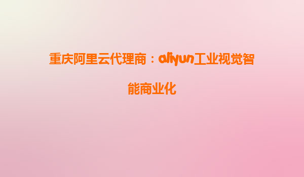 重庆阿里云代理商：aliyun工业视觉智能商业化