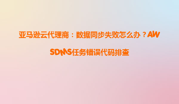 亚马逊云代理商：数据同步失败怎么办？AWSDMS任务错误代码排查