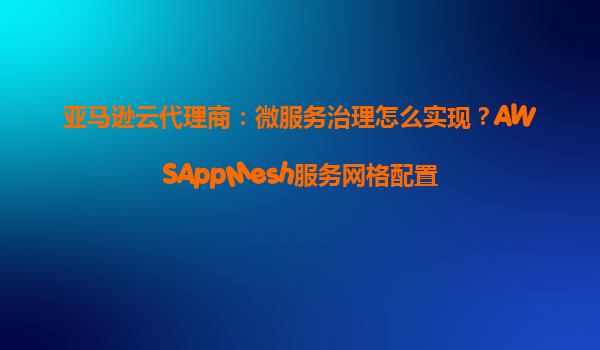 亚马逊云代理商：微服务治理怎么实现？AWSAppMesh服务网格配置